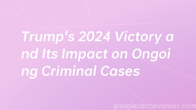 Trump's 2024 Victory and Its Impact on Ongoing Criminal Cases